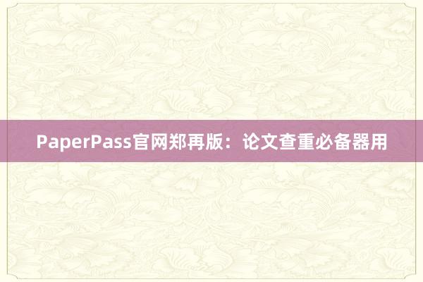 PaperPass官网郑再版：论文查重必备器用
